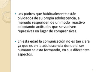Los padres que habitualmente están olvidados de su propia adolescencia, a menudo responden de un modo  reactivo adoptando actitudes que se vuelven represivas en lugar de comprensivas.En esta edad la comunicación no es tan clara ya que es en la adolescencia donde el ser humano se esta formando, en sus diferentes aspectos.8