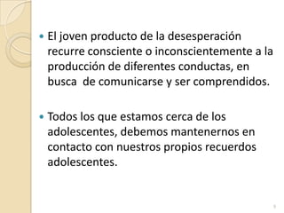 El joven producto de la desesperación recurre consciente o inconscientemente a la producción de diferentes conductas, en busca  de comunicarse y ser comprendidos. Todos los que estamos cerca de los adolescentes, debemos mantenernos en contacto con nuestros propios recuerdos adolescentes.9