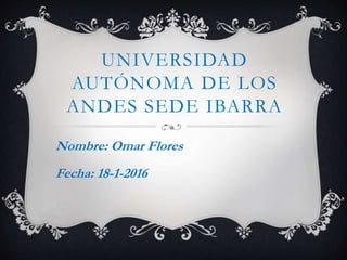 UNIVERSIDAD
AUTÓNOMA DE LOS
ANDES SEDE IBARRA
Nombre: Omar Flores
Fecha: 18-1-2016
 