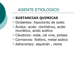 AGENTE ETIOLOGICO
   SUSTANCIAS QUIMICAS
   Oxidantes: hipoclorito de sodio
   Ácidos: acido clorhídrico, acido
    muriático, acido acético
   Cáusticos: soda, cal viva, potasa
   Corrosivos: fósforo, metal sodico
   Adherentes: alquitrán , neme
 