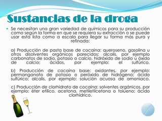  Se necesitan una gran variedad de químicos para su producción
  como según la forma en que se requiera su extracción o se puede
  usar esta lista como a escala para llegar su forma más pura y
                             refinada:

  a) Producción de pasta base de cocaína: queroseno, gasolina u
  otros disolventes orgánicos parecidos; alcalis, por ejemplo
  carbonatos de sodio, potasio o calcio, hidróxido de sodio u óxido
  de     calcio;   ácidos,     por     ejemplo:     el     sulfúrico.
  b) Producción de cocaína base: oxidantes, por ejemplo:
  permanganato de potasio o peróxido de hidrógeno; ácido
  sulfúrico; alcalis, por ejemplo: solución acuosa de amoniaco.
  c) Producción de clorhidrato de cocaína: solventes orgánicos, por
  ejemplo: éter etílico, acetona, metiletilcetona o tolueno; ácido
                             clorhídrico.
 