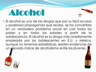  El alcohol es una de las drogas que por su fácil acceso
 y poderosa propaganda que recibe, se ha convertido
 en un verdadero problema social en casi todos los
 países y en todas las edades a partir de la
 adolescencia. El alcohol es la droga más ampliamente
 empleada por los adolescentes en E.U. y México,
 aunque no tenemos estadísticas, existen evidencias de
 un elevado índice de alcoholismo entre los jóvenes.
 