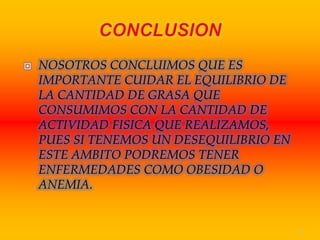    NOSOTROS CONCLUIMOS QUE ES
    IMPORTANTE CUIDAR EL EQUILIBRIO DE
    LA CANTIDAD DE GRASA QUE
    CONSUMIMOS CON LA CANTIDAD DE
    ACTIVIDAD FISICA QUE REALIZAMOS,
    PUES SI TENEMOS UN DESEQUILIBRIO EN
    ESTE AMBITO PODREMOS TENER
    ENFERMEDADES COMO OBESIDAD O
    ANEMIA.


                                          13
 