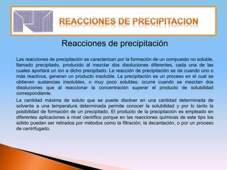 Reacciones de precipitación
Las reacciones de precipitación se caracterizan por la formación de un compuesto no soluble,
llamado precipitado, producido al mezclar dos disoluciones diferentes, cada una de las
cuales aportará un ion a dicho precipitado. La reacción de precipitación se da cuando uno o
más reactivos, generan un producto insoluble. La precipitación es un proceso en el cual se
obtienen sustancias insolubles, o muy poco solubles; ocurre cuando se mezclan dos
disoluciones que al reaccionar la concentración superar el producto de solubilidad
correspondiente.
La cantidad máxima de soluto que se puede disolver en una cantidad determinada de
solvente a una temperatura determinada permite conocer la solubilidad y por lo tanto la
posibilidad de formación de un precipitado. El producto de la precipitación es empleado en
diferentes aplicaciones a nivel científico porque en las reacciones químicas de este tipo los
sólido puedan ser retirados por métodos como la filtración, la decantación, o por un proceso
de centrifugado.
 