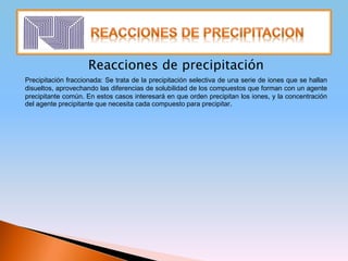 Reacciones de precipitación
Precipitación fraccionada: Se trata de la precipitación selectiva de una serie de iones que se hallan
disueltos, aprovechando las diferencias de solubilidad de los compuestos que forman con un agente
precipitante común. En estos casos interesará en que orden precipitan los iones, y la concentración
del agente precipitante que necesita cada compuesto para precipitar.
 