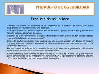 Producto de solubilidad
Concepto solubilidad: La solubilidad de un compuesto es la cantidad del mismo que puede
disolverse en un volumen dado de una disolución.
Se suele expresar en: Gramos de soluto/Litros de disolución, gramos de soluto/100 g de disolvente
(agua) y Moles de soluto/L de disolución.
Influencia de la Tª: Normalmente, la solubilidad aumenta con la Tª, aunque se den casos de sólidos
cuya solubilidad disminuye al aumentar la Tª.
Efecto del soluto: Los cristales muy estables, con alta energía reticular, son difíciles de disolver.
(carga de los iones grandes) y el proceso de hidratación de los iones desprende energía, lo que
favorece su disolución.
Por tanto suelen ser solubles los compuestos formados por iones de carga pequeña, habitualmente
monovalentes, situados a una distancia relativamente grande.
Existen sales muy poco solubles en agua: An Bm( s ) * nAm ( aq ) + mBn ( aq ), este equilibrio
puede caracterizarse por su correspondiente constante: Ks A B aq aq esta nueva constante se llama
producto de solubilidad y se trata de un equilibrio heterogéneo.
 