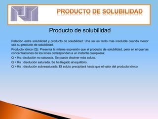 Producto de solubilidad
Relación entre solubilidad y producto de solubilidad: Una sal es tanto más insoluble cuando menor
sea su producto de solubilidad.
Producto iónico (Q): Presenta la misma expresión que el producto de solubilidad, pero en el que las
concentraciones de los iones corresponden a un instante cualquiera:
Q < Ks: disolución no saturada. Se puede disolver más soluto.
Q = Ks : disolución saturada. Se ha llegado al equilibrio.
Q > Ks : disolución sobresaturada. El soluto precipitará hasta que el valor del producto iónico
 
