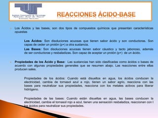  Los Ácidos y las bases, son dos tipos de compuestos químicos que presentan características
opuestas
Los Ácidos: Son disoluciones acuosas que tienen sabor ácido y son conductoras. Son
capas de ceder un protón (p+) a otra sustancia.
Las Bases: Son disoluciones acuosas tienen sabor cáustico y tacto jabonoso, además
de ser conductoras y resbaladizas. Son capaz de aceptar un protón (p+) de un ácido.
 Propiedades de los Ácido y Base: Las sustancias han sido clasificadas como ácidos o bases de
acuerdo con algunas propiedades generales que se resumen abajo. Las reacciones entre ellas
producen sales.
Propiedades de los ácidos: Cuando está disueltos en agua, los ácidos conducen la
electricidad, cambia de tornasol azul a rojo, tienen un sabor agrio, reacciona con las
bases para neutralizar sus propiedades, reacciona con los metales activos para liberar
hidrógeno.
Propiedades de las bases: Cuando están disueltas en agua, las bases conducen la
electricidad, cambia el tornasol rojo a azul, tienen una sensación resbaladiza, reaccionan con l
los ácidos para neutralizar sus propiedades.
 