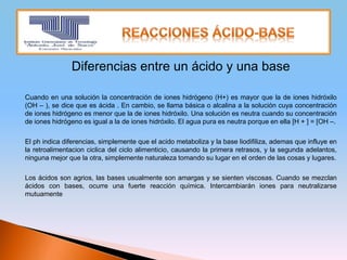 Diferencias entre un ácido y una base
Cuando en una solución la concentración de iones hidrógeno (H+) es mayor que la de iones hidróxilo
(OH – ), se dice que es ácida . En cambio, se llama básica o alcalina a la solución cuya concentración
de iones hidrógeno es menor que la de iones hidróxilo. Una solución es neutra cuando su concentración
de iones hidrógeno es igual a la de iones hidróxilo. El agua pura es neutra porque en ella [H + ] = [OH –.
El ph indica diferencias, simplemente que el acido metaboliza y la base liodifiliza, ademas que influye en
la retroalimentacion ciclica del ciclo alimenticio, causando la primera retrasos, y la segunda adelantos,
ninguna mejor que la otra, simplemente naturaleza tomando su lugar en el orden de las cosas y lugares.
Los ácidos son agrios, las bases usualmente son amargas y se sienten viscosas. Cuando se mezclan
ácidos con bases, ocurre una fuerte reacción química. Intercambiarán iones para neutralizarse
mutuamente
 