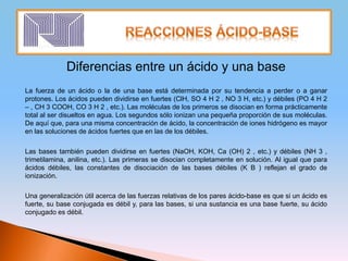 Diferencias entre un ácido y una base
La fuerza de un ácido o la de una base está determinada por su tendencia a perder o a ganar
protones. Los ácidos pueden dividirse en fuertes (ClH, SO 4 H 2 , NO 3 H, etc.) y débiles (PO 4 H 2
– , CH 3 COOH, CO 3 H 2 , etc.). Las moléculas de los primeros se disocian en forma prácticamente
total al ser disueltos en agua. Los segundos sólo ionizan una pequeña proporción de sus moléculas.
De aquí que, para una misma concentración de ácido, la concentración de iones hidrógeno es mayor
en las soluciones de ácidos fuertes que en las de los débiles.
Las bases también pueden dividirse en fuertes (NaOH, KOH, Ca (OH) 2 , etc.) y débiles (NH 3 ,
trimetilamina, anilina, etc.). Las primeras se disocian completamente en solución. Al igual que para
ácidos débiles, las constantes de disociación de las bases débiles (K B ) reflejan el grado de
ionización.
Una generalización útil acerca de las fuerzas relativas de los pares ácido-base es que si un ácido es
fuerte, su base conjugada es débil y, para las bases, si una sustancia es una base fuerte, su ácido
conjugado es débil.
 