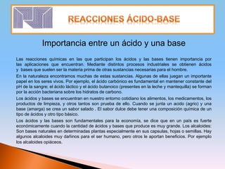 Importancia entre un ácido y una base
Las reacciones químicas en las que participan los ácidos y las bases tienen importancia por
las aplicaciones que encuentran. Mediante distintos procesos industriales se obtienen ácidos
y bases que suelen ser la materia prima de otras sustancias necesarias para el hombre.
En la naturaleza encontramos muchas de estas sustancias. Algunas de ellas juegan un importante
papel en los seres vivos. Por ejemplo, el ácido carbónico es fundamental en mantener constante del
pH de la sangre; el ácido láctico y el ácido butanoico (presentes en la leche y mantequilla) se forman
por la acción bacteriana sobre los hidratos de carbono.
Los ácidos y bases se encuentran en nuestro entorno cotidiano los alimentos, los medicamentos, los
productos de limpieza, y otros tantos son prueba de ello. Cuando se junta un acido (agrio) y una
base (amarga) se crea un sabor salado . El sabor dulce debe tener una composición química de un
tipo de ácidos y otro tipo básico.
Los ácidos y las bases son fundamentales para la economía, se dice que en un país es fuerte
económicamente cuando la cantidad de ácidos y bases que produce es muy grande. Los alcaloides:
Son bases naturales en determinadas plantas especialmente en sus capsulas, hojas o semillas. Hay
algunos alcaloides muy dañinos para el ser humano, pero otros le aportan beneficios. Por ejemplo
los alcaloides opiáceos.
 