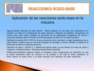 Aplicación de las reacciones acido-base en la
industria
Algunas Bases Hidróxido de sodio (NaOH – Soda cáustica): Es una base muy importante en la
industria, se utiliza en la fabricación de papel, jabones y refinación de petróleo, recuperación de
caucho entre otras cosas. También se encuentra en los detergentes, limpiadores de hornos y
sustancias destapa caños. El NaOH convierte las grasas en jabón, es un eficaz limpiador.
Hidróxido de amonio (NH 4 OH): Es lo que conocemos como amoniaco, a bajas temperaturas es un
sólido blanco cristalino que se usa como limpiador de drenajes y hornos, también se aplica en la
fabricación de jabón y productos químicos.
Hidróxido de calcio ( Ca(OH) 2 ): Ablanda las aguas duras, ya que elimina los iones de calcio y
magnesio, combate la sarna y limpia las heridas de las mascotas.
Aditivos para alimentos: Algunos ácidos se emplean como conservantes de alimentos ya que
la acción bacteriana sobre los mismos no se produce a pH bajo. El ácido propiónico, el
ácido sórbico, el ácido cítrico y el ácido benzoico son ejemplos de estas sustancias.
 