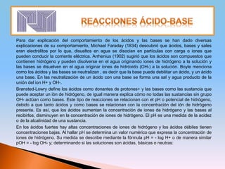Para dar explicación del comportamiento de los ácidos y las bases se han dado diversas
explicaciones de su comportamiento, Michael Faraday (1834) descubrió que ácidos, bases y sales
eran electrólitos por lo que, disueltos en agua se disocian en partículas con carga o iones que
pueden conducir la corriente eléctrica. Arrhenius (1902) sugirió que los ácidos son compuestos que
contienen hidrógeno y pueden disolverse en el agua originando iones de hidrógeno a la solución y
las bases se disuelven en el agua originar iones de hidróxido (OH-) a la solución. Boyle menciona
como los ácidos y las bases se neutralizan , es decir que la base puede debilitar un ácido, y un ácido
una base. En las neutralización de un ácido con una base se forma una sal y agua producto de la
unión del ion H+ y OH-.
Brønsted-Lowry define los ácidos como donantes de protones+ y las bases como las sustancia que
puede aceptar un ión de hidrógeno, de igual manera explica cómo no todas las sustancias sin grupo
OH- actúan como bases. Este tipo de reacciones se relacionan con el pH o potencial de hidrógeno,
debido a que tanto ácidos y como bases se relacionan con la concentración del ión de hidrógeno
presente. Es así, que los ácidos aumentan la concentración de iones de hidrógeno y las bases al
recibirlos, disminuyen en la concentración de iones de hidrógeno. El pH es una medida de la acidez
o de la alcalinidad de una sustancia.
En los ácidos fuertes hay altas concentraciones de iones de hidrógeno y los ácidos débiles tienen
concentraciones bajas. Al hallar pH se determina un valor numérico que expresa la concentración de
iones de hidrógeno. Su medida se describe mediante la fórmula pH = - log H+ o de manera similar
pOH = - log OH- y; determinando si las soluciones son ácidas, básicas o neutras:
 