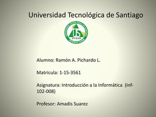 Universidad Tecnológica de Santiago
Alumno: Ramón A. Pichardo L.
Matricula: 1-15-3561
Asignatura: Introducción a la Informática (Inf-
102-008)
Profesor: Amadis Suarez
 
