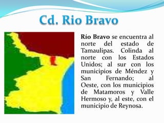 Cd. Rio Bravo    Río Bravo se encuentra al norte del estado de Tamaulipas. Colinda al norte con los Estados Unidos; al sur con los municipios de Méndez y San Fernando; al Oeste, con los municipios de Matamoros y Valle Hermoso y, al este, con el municipio de Reynosa. 