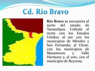 Cd. Rio Bravo    Río Bravo se encuentra al norte del estado de Tamaulipas. Colinda al norte con los Estados Unidos; al sur con los municipios de Méndez y San Fernando; al Oeste, con los municipios de Matamoros y Valle Hermoso y, al este, con el municipio de Reynosa. 