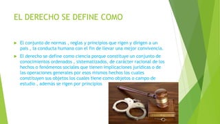 EL DERECHO SE DEFINE COMO
 El conjunto de normas , reglas y principios que rigen y dirigen a un
pais , la conducta humana con el fin de llevar una mejor convivencia.
 El derecho se define como ciencia porque constituye un conjunto de
conocimientos ordenados , sistematizados, de carácter racional de los
hechos o fenómenos sociales que tienen implicaciones jurídicas o de
las operaciones generales por esos mismos hechos los cuales
constituyen sus objetos los cuales tiene como objetos o campo de
estudio , además se rigen por principios
 