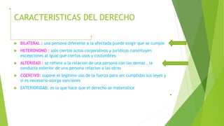 CARACTERISTICAS DEL DERECHO
 BILATERAL : una persona diferente a la afectada puede exigir que se cumple
 HETERONOMO : solo ciertos actos corporativos y juridicos constituyen
excepciones al igual que ciertos usos y costumbres
 ALTERIDAD : se refiere a la relacion de una persona con las demas , la
conducta exterior de una persona relacion a las otras
 COERCIVO: supone el legitimo uso de la fuerza para ser cumplidas sus leyes y
si es necesario otorga sanciones
 EXTERIORIDAD: es la que hace que el derecho se materialice
 