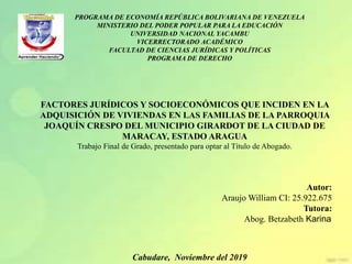 PROGRAMA DE ECONOMÍA REPÚBLICA BOLIVARIANA DE VENEZUELA
MINISTERIO DEL PODER POPULAR PARA LA EDUCACIÓN
UNIVERSIDAD NACIONAL YACAMBU
VICERRECTORADO ACADÉMICO
FACULTAD DE CIENCIAS JURÍDICAS Y POLÍTICAS
PROGRAMA DE DERECHO
Cabudare, Noviembre del 2019
Autor:
Araujo William CI: 25.922.675
Tutora:
Abog. Betzabeth Karina
FACTORES JURÍDICOS Y SOCIOECONÓMICOS QUE INCIDEN EN LA
ADQUISICIÓN DE VIVIENDAS EN LAS FAMILIAS DE LA PARROQUIA
JOAQUÍN CRESPO DEL MUNICIPIO GIRARDOT DE LA CIUDAD DE
MARACAY, ESTADO ARAGUA
Trabajo Final de Grado, presentado para optar al Título de Abogado.
 