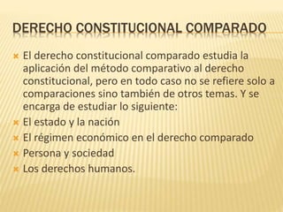 DERECHO CONSTITUCIONAL COMPARADO
 El derecho constitucional comparado estudia la
aplicación del método comparativo al derecho
constitucional, pero en todo caso no se refiere solo a
comparaciones sino también de otros temas. Y se
encarga de estudiar lo siguiente:
 El estado y la nación
 El régimen económico en el derecho comparado
 Persona y sociedad
 Los derechos humanos.
 