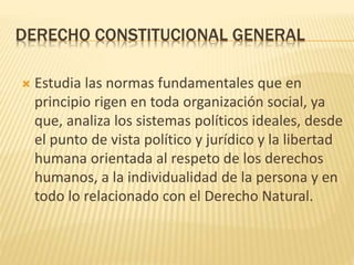 DERECHO CONSTITUCIONAL GENERAL
 Estudia las normas fundamentales que en
principio rigen en toda organización social, ya
que, analiza los sistemas políticos ideales, desde
el punto de vista político y jurídico y la libertad
humana orientada al respeto de los derechos
humanos, a la individualidad de la persona y en
todo lo relacionado con el Derecho Natural.
 