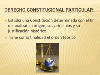 DERECHO CONSTITUCIONAL PARTICULAR
 Estudia una Constitución determinada con el fin
de analizar su origen, sus principios y su
justificación histórico.
 Tiene como finalidad el orden teórico
 