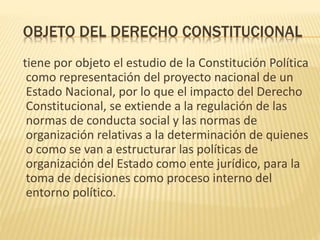 OBJETO DEL DERECHO CONSTITUCIONAL
tiene por objeto el estudio de la Constitución Política
como representación del proyecto nacional de un
Estado Nacional, por lo que el impacto del Derecho
Constitucional, se extiende a la regulación de las
normas de conducta social y las normas de
organización relativas a la determinación de quienes
o como se van a estructurar las políticas de
organización del Estado como ente jurídico, para la
toma de decisiones como proceso interno del
entorno político.
 