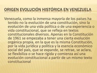 ORIGEN EVOLUCIÓN HISTÓRICA EN VENEZUELA
Venezuela, como la inmensa mayoría de los países ha
tenido no la evolución de una constitución, sino la
evolución de una vida política o de una experiencia o
vida constitucional, que se refleja en textos
constitucionales diversos. Apenas en la Constitución
de 1961 se empezaba a tener una cierta evolución
orgánica propia, en la que es la misma Constitución,
por la vida jurídica y política y la esencia económico
social del país, que se expande, se retrae, se aclara,
se flexibiliza o se hace rígida y comienza así una
evolución constitucional a partir de un mismo texto
constitucional
 