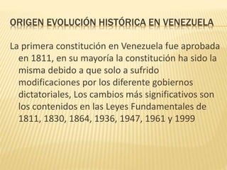 ORIGEN EVOLUCIÓN HISTÓRICA EN VENEZUELA
La primera constitución en Venezuela fue aprobada
en 1811, en su mayoría la constitución ha sido la
misma debido a que solo a sufrido
modificaciones por los diferente gobiernos
dictatoriales, Los cambios más significativos son
los contenidos en las Leyes Fundamentales de
1811, 1830, 1864, 1936, 1947, 1961 y 1999
 