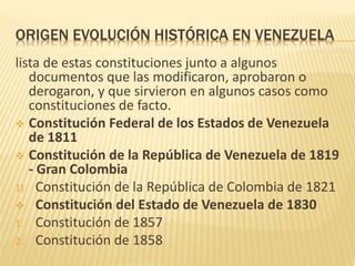 ORIGEN EVOLUCIÓN HISTÓRICA EN VENEZUELA
lista de estas constituciones junto a algunos
documentos que las modificaron, aprobaron o
derogaron, y que sirvieron en algunos casos como
constituciones de facto.
 Constitución Federal de los Estados de Venezuela
de 1811
 Constitución de la República de Venezuela de 1819
- Gran Colombia
1) Constitución de la República de Colombia de 1821
 Constitución del Estado de Venezuela de 1830
1. Constitución de 1857
2. Constitución de 1858
 