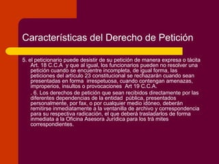 Características del Derecho de Petición
5. el peticionario puede desistir de su petición de manera expresa o tácita
Art. 18 C.C.A y que al igual, los funcionarios pueden no resolver una
petición cuando se encuentre incompleta, de igual forma, las
peticiones del artículo 23 constitucional se rechazarán cuando sean
presentadas en forma irrespetuosa, cuando contengan amenazas,
improperios, insultos o provocaciones Art 19 C.C.A.
. 6. Los derechos de petición que sean recibidos directamente por las
diferentes dependencias de la entidad pública, presentados
personalmente, por fax, o por cualquier medio idóneo, deberán
remitirse inmediatamente a la ventanilla de archivo y correspondencia
para su respectiva radicación, el que deberá trasladarlos de forma
inmediata a la Oficina Asesora Jurídica para los trá mites
correspondientes.
 