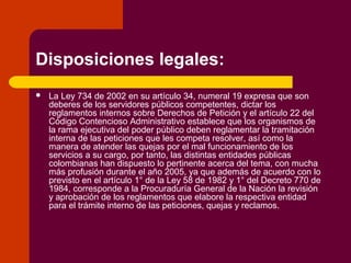 Disposiciones legales:
 La Ley 734 de 2002 en su artículo 34, numeral 19 expresa que son
deberes de los servidores públicos competentes, dictar los
reglamentos internos sobre Derechos de Petición y el artículo 22 del
Código Contencioso Administrativo establece que los organismos de
la rama ejecutiva del poder público deben reglamentar la tramitación
interna de las peticiones que les competa resolver, así como la
manera de atender las quejas por el mal funcionamiento de los
servicios a su cargo, por tanto, las distintas entidades públicas
colombianas han dispuesto lo pertinente acerca del tema, con mucha
más profusión durante el año 2005, ya que además de acuerdo con lo
previsto en el artículo 1° de la Ley 58 de 1982 y 1° del Decreto 770 de
1984, corresponde a la Procuraduría General de la Nación la revisión
y aprobación de los reglamentos que elabore la respectiva entidad
para el trámite interno de las peticiones, quejas y reclamos.
 