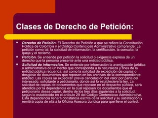 Clases de Derecho de Petición:
 Derecho de Petición. El Derecho de Petición a que se refiere la Constitución
Política de Colombia y el Código Contencioso Administrativo comprende: La
petición como tal, la solicitud de información, la certificación, la consulta, la
queja y el reclamo.
 Petición. Se entiende por petición la solicitud o exigencia expresa de un
derecho que la persona presente ante una entidad pública.
 Solicitud de información. Se entiende por información la averiguación jurídica
o administrativa de un hecho que corresponda a la naturaleza y fines de la
entidad pública requerida, así como la solicitud de expedición de copias o
desglose de documentos que reposen en los archivos de la correspondiente
entidad. Las copias se expedirán previa cancelación del valor por parte del
interesado, solicitante o peticionario, donde así lo estableciere la ley. La
solicitud de copias de documentos que reposen en el despacho público, será
atendida por la dependencia en la cual reposen los documentos que el
peticionario desea copiar, dentro de los tres días siguientes a la solicitud,
según lo establecido en el artículo 29 del Código Contencioso Administrativo.
Esta dependencia llenará constancia escrita de la solicitud y su satisfacción y
remitirá copia de ella a la Oficina Asesora Jurídica para que lleve el control.
 