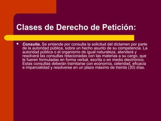 Clases de Derecho de Petición:
 Consulta. Se entiende por consulta la solicitud del dictamen por parte
de la autoridad pública, sobre un hecho asunto de su competencia. La
autoridad pública o el organismo de igual naturaleza, atenderá y
resolverá las consultas relacionadas con las materias a su cargo, que
le fueren formuladas en forma verbal, escrita o en medio electrónico.
Estas consultas deberán tramitarse con economía, celeridad, eficacia
e imparcialidad y resolverse en un plazo máximo de treinta (30) días.
 
