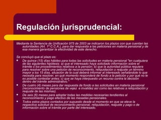 Regulación jurisprudencial:
Mediante la Sentencia de Unificación 975 de 2003 se indicaron los plazos con que cuentan las
autoridades (Art. 1º C.C.A.), para dar respuesta a las peticiones en materia pensional y de
esa manera garantizar la efectividad de este derecho.
Se concluyó que el plazo es:
 De quince (15) días hábiles para todas las solicitudes en materia pensional "en cualquiera
de las siguientes hipótesis: a) que el interesado haya solicitado información sobre el
trámite o los procedimientos relativos a la pensión; b) que la autoridad pública requiera
para resolver sobre una petición de reconocimiento, reliquidación o reajuste un término
mayor a los 15 días, situación de la cual deberá informar al interesado señalándole lo que
necesita para resolver, en qué momento responderá de fondo a la petición y por qué no le
es posible contestar antes; c) que se haya interpuesto un recurso contra la decisión
dentro del trámite administrativo."
 De cuatro (4) meses para dar respuesta de fondo a las solicitudes en materia pensional
(reconocimiento de pensiones de vejez e invalidez así como las relativas a reliquidación y
reajuste de las mismas).
 De seis (6) meses para adoptar todas las medidas necesarias tendientes al
reconocimiento y pago efectivo de las mesadas pensionales.
 Todos estos plazos contados por supuesto desde el momento en que se eleve la
respectiva solicitud de reconocimiento pensional, reliquidación, reajuste y pago o de
información sobre el trámite por parte del interesado.
 