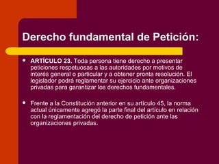 Derecho fundamental de Petición:
 ARTÍCULO 23. Toda persona tiene derecho a presentar
peticiones respetuosas a las autoridades por motivos de
interés general o particular y a obtener pronta resolución. El
legislador podrá reglamentar su ejercicio ante organizaciones
privadas para garantizar los derechos fundamentales.
 Frente a la Constitución anterior en su artículo 45, la norma
actual únicamente agregó la parte final del artículo en relación
con la reglamentación del derecho de petición ante las
organizaciones privadas.
 