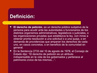 Definición:
 El derecho de petición, es un derecho público subjetivo de la
persona para acudir ante las autoridades o funcionarios de los
distintos organismos administrativos, legislativos o judiciales, o
las organizaciones privadas que establezca la ley, con miras a
obtener pronta resolución a una solicitud o a una queja, o en
demanda de providencias que amparan los derechos de cada
uno, en casos concretos, o en beneficio de la comunidad en
general.
 En la Sentencia 2733 del 10 de agosto de 1978, el Consejo de
Estado dijo: ‘‘El derecho de petición es un atributo
indispensable en la vida de los gobernados y pertenece al
patrimonio cívico de los mismos...’’.
 
