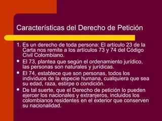 Características del Derecho de Petición
1. Es un derecho de toda persona: El artículo 23 de la
Carta nos remite a los artículos 73 y 74 del Código
Civil Colombiano.
 El 73, plantea que según el ordenamiento jurídico,
las personas son naturales y jurídicas.
 El 74, establece que son personas, todos los
individuos de la especie humana, cualquiera que sea
su edad, raza, estirpe o condición.
 De tal suerte, que el Derecho de petición lo pueden
ejercer los nacionales y extranjeros, incluidos los
colombianos residentes en el exterior que conserven
su nacionalidad.
 