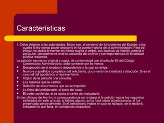 Características
1. Debe dirigirse a las autoridades: Estas son, el conjunto de funcionarios del Estado, a los
cuales la ley otorga poder decisorio en la buena marcha de la administración. Para tal
efecto, se podrá presentar en forma escrita o verbal, por asuntos de interés general o
particular, generalmente ante la ventanilla de archivo y correspondencia de la entidad
pública requerida.
La petición escrita en original y copia, de conformidad con el artículo 16 del Código
Contencioso Administrativo, debe contener por lo menos:
 Designación de la entidad o dependencia a la cual se dirige;
 Nombre y apellidos completos del solicitante, documento de identidad y dirección. Si es el
caso, el del apoderado o representante.
 Objeto de la petición o la consulta.
 Las razones que le asisten.
 Relación de documentos que se acompañen.
 La firma del peticionario, si fuere del caso.
 El poder conferido, si se actúa a través de mandatario.
En las oficinas de Archivo y correspondencia se revisará si la petición reúne los requisitos
señalados en este artículo; si faltare alguno, así lo hará saber al peticionario, si fue
presentada personalmente. Si el peticionario insiste en que se radique, se le recibirá,
indicando lo que falta, en constancia respectiva.
 