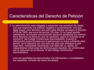 Características del Derecho de Petición
2. La administración está obligada a responder con prontitud: No basta
con que responda a la petición negativa o positivamente, sino que
debe seguir unos términos que para tales efectos consagra el Decreto
2733 de 1959, que es el de quince (15) días. Si no fuese posible
satisfacerla, se enviará comunicación oportuna señalando los motivos
de la demora y la fecha en que se resolverá, según lo indicado en el
artículo 6° del Código Contencioso Administrativo. Cuando la
información proporcionada por el peticionario no fuere suficiente para
decidir, se le requerirá por una sola vez para que entregue lo que
haga falta, indicándole claramente cuál debe ser su aporte. El
requerimiento interrumpe los términos para resolver, de conformidad
con lo dispuesto en el artículo 12 del Código Contencioso
Administrativo.
Una vez aportados los documentos o la información, o completados
los requisitos, correrán de nuevo los plazos.
 