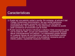 Características
3. Puede ser una petición verbal o escrita: Sin embargo, el artículo 5 del
Código Contencioso Administrativo, fija que ciertas peticiones,
únicamente se pueden presentar por escrito y en formularios
preestablecidos. Sin embargo, en las peticiones verbales se puede
pedir constancia al funcionario que la recibe.
4. Puede hacerse de manera individual o colectiva: Esta concepción nace
con la Carta de 1991, ya que con anterioridad, únicamente se podía
elevar individualmente una petición. Los interesados podrán desistir
en cualquier tiempo de sus peticiones, pero las autoridades podrán
continuar de oficio la actuación si la consideran necesaria para el
interés público, expidiendo resolución motivada.
 