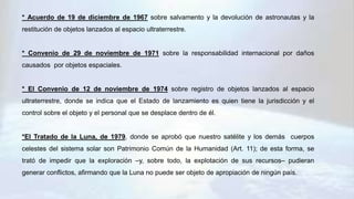 * Acuerdo de 19 de diciembre de 1967 sobre salvamento y la devolución de astronautas y la
restitución de objetos lanzados al espacio ultraterrestre.
* Convenio de 29 de noviembre de 1971 sobre la responsabilidad internacional por daños
causados por objetos espaciales.
* El Convenio de 12 de noviembre de 1974 sobre registro de objetos lanzados al espacio
ultraterrestre, donde se indica que el Estado de lanzamiento es quien tiene la jurisdicción y el
control sobre el objeto y el personal que se desplace dentro de él.
*El Tratado de la Luna, de 1979, donde se aprobó que nuestro satélite y los demás cuerpos
celestes del sistema solar son Patrimonio Común de la Humanidad (Art. 11); de esta forma, se
trató de impedir que la exploración –y, sobre todo, la explotación de sus recursos– pudieran
generar conflictos, afirmando que la Luna no puede ser objeto de apropiación de ningún país.
 