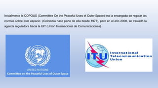 Inicialmente la COPOUS (Committee On the Peaceful Uses of Outer Space) era la encargada de regular las
normas sobre este espacio (Colombia hace parte de ella desde 1977), pero en el año 2000, se trasladó la
agenda reguladora hacia la UIT (Unión Internacional de Comunicaciones).
 