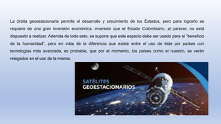 La órbita geoestacionaria permite el desarrollo y crecimiento de los Estados, pero para lograrlo se
requiere de una gran inversión económica, inversión que el Estado Colombiano, al parecer, no está
dispuesto a realizar. Además de todo esto, se supone que este espacio debe ser usado para el “beneficio
de la humanidad”, pero en vista de la diferencia que existe entre el uso de éste por países con
tecnologías más avanzada, es probable, que por el momento, los países como el nuestro, se verán
relegados en el uso de la misma.
 