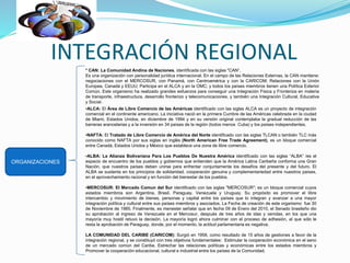 INTEGRACIÓN REGIONAL
ORGANIZACIONES
* CAN: La Comunidad Andina de Naciones, identificada con las siglas "CAN“.
Es una organización con personalidad jurídica internacional. En el campo de las Relaciones Externas, la CAN mantiene:
negociaciones con el MERCOSUR, con Panamá, con Centroamérica y con la CARICOM; Relaciones con la Unión
Europea, Canadá y EEUU; Participa en el ALCA y en la OMC; y todos los países miembros tienen una Política Exterior
Común. Este organismo ha realizado grandes esfuerzos para conseguir una Integración Física y Fronteriza en materia
de transporte, infraestructura, desarrollo fronterizo y telecomunicaciones, y también una Integración Cultural, Educativa
y Social.
•ALCA: El Área de Libre Comercio de las Américas identificado con las siglas ALCA es un proyecto de integración
comercial en el continente americano. La iniciativa nació en la primera Cumbre de las Américas celebrada en la ciudad
de Miami, Estados Unidos, en diciembre de 1994 y en su versión original contemplaba la gradual reducción de las
barreras arancelarias y a la inversión en 34 países de la región (todos menos Cuba) y los países independientes.
•NAFTA: El Tratado de Libre Comercio de América del Norte identificado con las siglas TLCAN o también TLC más
conocido como NAFTA por sus siglas en inglés (North American Free Trade Agreement), es un bloque comercial
entre Canadá, Estados Unidos y México que establece una zona de libre comercio.
•ALBA: La Alianza Bolivariana Para Los Pueblos De Nuestra América identificado con las siglas “ALBA” /es el
espacio de encuentro de los pueblos y gobiernos que entienden que la América Latina Caribeña conforma una Gran
Nación, que nuestros países deben unirse para enfrentar conjuntamente los desafíos del presente y del futuro. El
ALBA se sustenta en los principios de solidaridad, cooperación genuina y complementariedad entre nuestros países,
en el aprovechamiento racional y en función del bienestar de los pueblos.
•MERCOSUR: El Mercado Comun del Sur identificado con las siglas "MERCOSUR"; es un bloque comercial cuyos
estados miembros son Argentina, Brasil, Paraguay, Venezuela y Uruguay. Su propósito es promover el libre
intercambio y movimiento de bienes, personas y capital entre los países que lo integran y avanzar a una mayor
integración política y cultural entre sus países miembros y asociados. La Fecha de creación de este organismo fue 30
de Noviembre de 1985. Finalmente, es menester señalar que en fecha 09 de Enero del 2010, el Senado brasileño dio
su aprobación al ingreso de Venezuela en el Mercosur, después de tres años de idas y venidas, en los que una
mayoría muy hostil retuvo la decisión. La mayoría logró ahora culminar con el proceso de adhesión, al que sólo le
resta la aprobación de Paraguay, donde, por el momento, la actitud parlamentaria es negativa.
LA COMUNIDAD DEL CARIBE (CARICOM): Surgió en 1958, como resultado de 15 años de gestiones a favor de la
integración regional, y se constituyó con tres objetivos fundamentales: Estimular la cooperación económica en el seno
de un mercado común del Caribe, Estrechar las relaciones políticas y económicas entre los estados miembros y
Promover la cooperación educacional, cultural e industrial entre los países de la Comunidad.
 