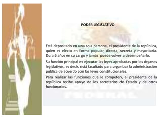 PODER LEGISLATIVO
Está depositado en una sola persona, el presidente de la república,
quien es electo en forma popular, directa, secreta y mayoritaria.
Dura 6 años en su cargo y jamás puede volver a desempeñarlo.
Su función principal es ejecutar las leyes aprobadas por los órganos
legislativos, es decir, está facultado para organizar la administración
pública de acuerdo con las leyes constitucionales.
Para realizar las funciones que le competen, el presidente de la
república recibe apoyo de los secretarios de Estado y de otros
funcionarios.
 