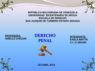 REPÚBLICA BOLIVARIANA DE VENEZUELA
UNIVERSIDAD BICENTENARIA DE ARGUA
ESCUELA DE DERECHO
SAN JOAQUIN DE TURMERO ESTADO ARAGUA

PROFESORA:
GISELLE CHEDIAK

DERECHO
PENAL

OCTUBRE, 2013

INTEGRANTE:
KARLA MAYTIN
C.I: 21.099.885

 