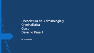 Licenciatura en Criminología y
Criminalística
Curso
Derecho Penal I
Lic. Raúl Roca
 