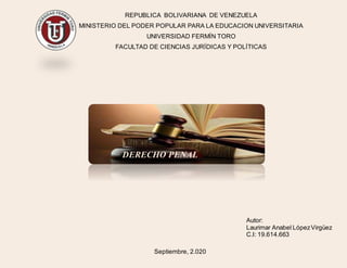 REPUBLICA BOLIVARIANA DE VENEZUELA
MINISTERIO DEL PODER POPULAR PARA LA EDUCACION UNIVERSITARIA
UNIVERSIDAD FERMÍN TORO
FACULTAD DE CIENCIAS JURÍDICAS Y POLÍTICAS
DERECHO PENAL
Autor:
Laurimar Anabel LópezVirgüez
C.I: 19.614.663
Septiembre, 2.020
 