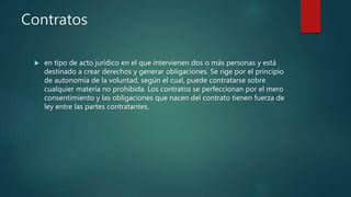 Contratos
 en tipo de acto jurídico en el que intervienen dos o más personas y está
destinado a crear derechos y generar obligaciones. Se rige por el principio
de autonomía de la voluntad, según el cual, puede contratarse sobre
cualquier materia no prohibida. Los contratos se perfeccionan por el mero
consentimiento y las obligaciones que nacen del contrato tienen fuerza de
ley entre las partes contratantes.
 